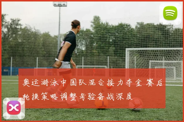 奥运游泳中国队混合接力夺金 赛后轮换策略调整考验备战深度