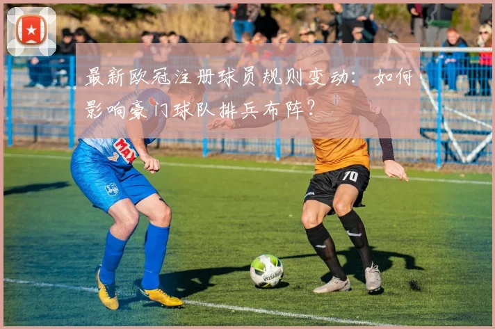 最新欧冠注册球员规则变动：如何影响豪门球队排兵布阵？