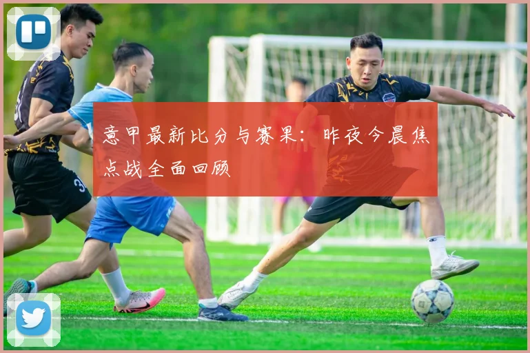 意甲最新比分与赛果：昨夜今晨焦点战全面回顾