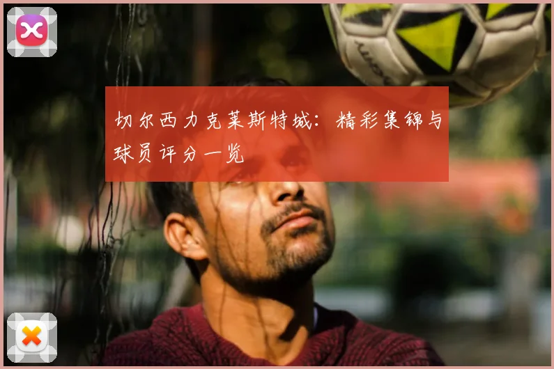 切尔西力克莱斯特城：精彩集锦与球员评分一览