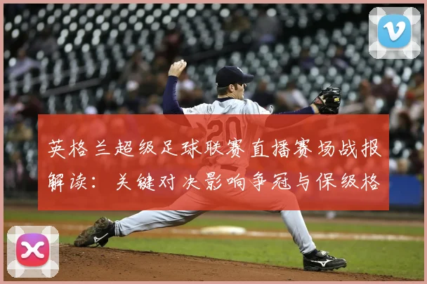 英格兰超级足球联赛直播赛场战报解读：关键对决影响争冠与保级格局