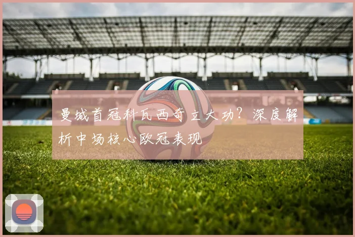 曼城首冠科瓦西奇立大功？深度解析中场核心欧冠表现