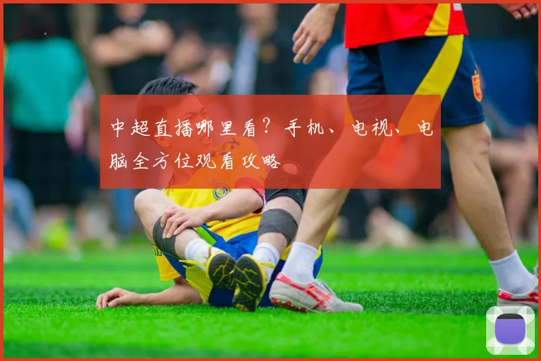 中超直播哪里看？手机、电视、电脑全方位观看攻略